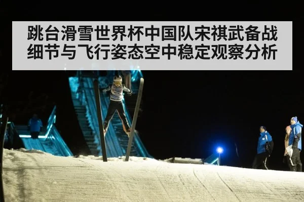 跳台滑雪世界杯中国队宋祺武备战细节与飞行姿态空中稳定观察分析