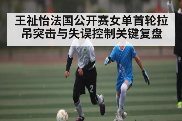 王祉怡法国公开赛女单首轮拉吊突击与失误控制关键复盘